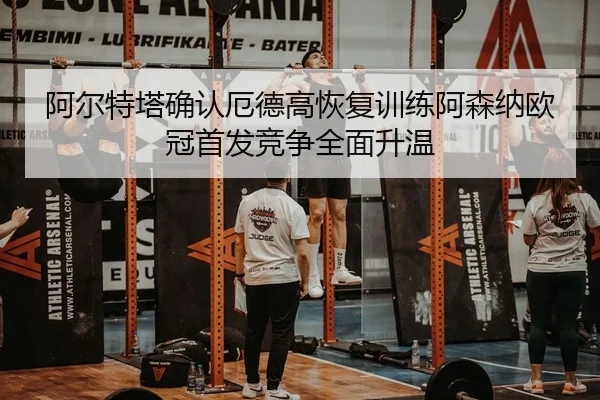 阿尔特塔确认厄德高恢复训练阿森纳欧冠首发竞争全面升温