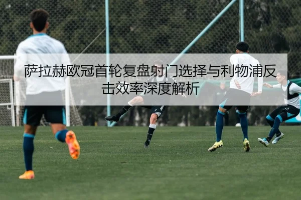 萨拉赫欧冠首轮复盘射门选择与利物浦反击效率深度解析
