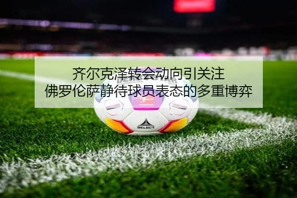 齐尔克泽转会动向引关注 佛罗伦萨静待球员表态的多重博弈