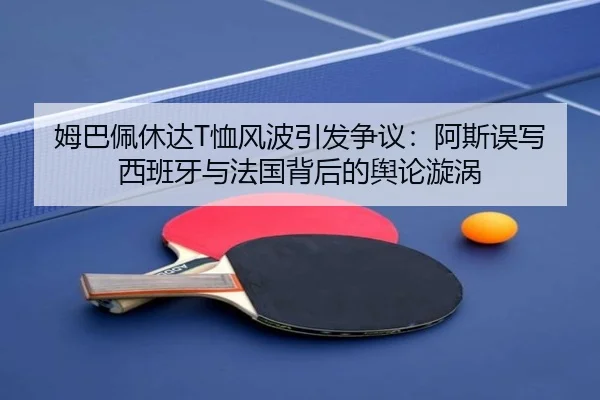 姆巴佩休达T恤风波引发争议：阿斯误写西班牙与法国背后的舆论漩涡